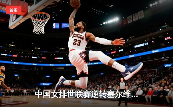 中国女排世联赛逆转塞尔维亚，李盈莹狂砍26分锁定总决赛席位