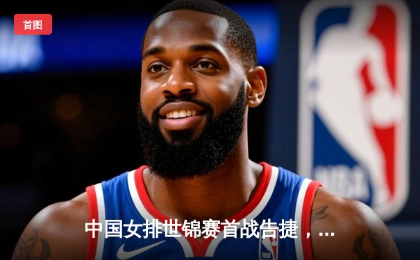 中国女排世锦赛首战告捷，朱婷强势回归点燃赛场激情