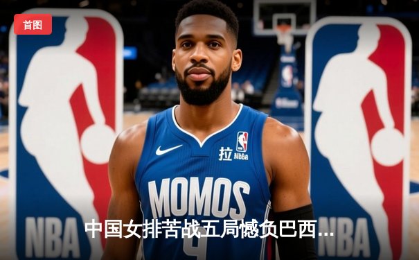 中国女排苦战五局憾负巴西，李盈莹独揽28分难救主