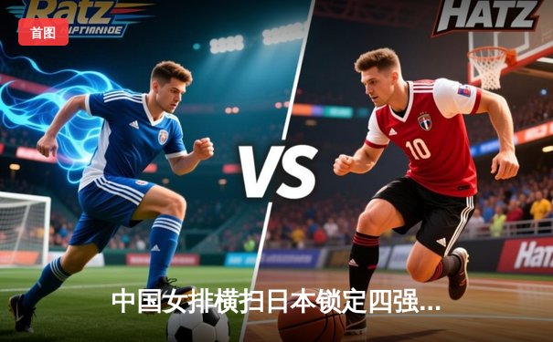 中国女排横扫日本锁定四强席位 朱婷独揽28分彰显核心价值