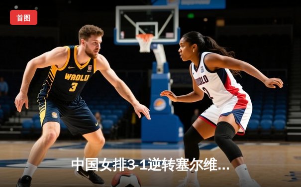 中国女排3-1逆转塞尔维亚，张常宁伤愈回归砍18分