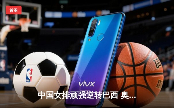 中国女排顽强逆转巴西 奥运资格赛首战告捷展现卫冕冠军底蕴