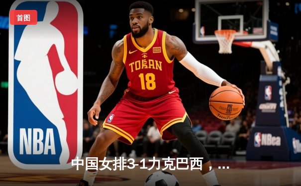 中国女排3-1力克巴西，张常宁复出砍下18分，CCTV5与咪咕全程直播精彩对决