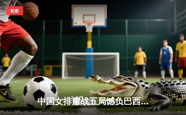 中国女排鏖战五局憾负巴西，李盈莹狂砍26分彰显核心价值