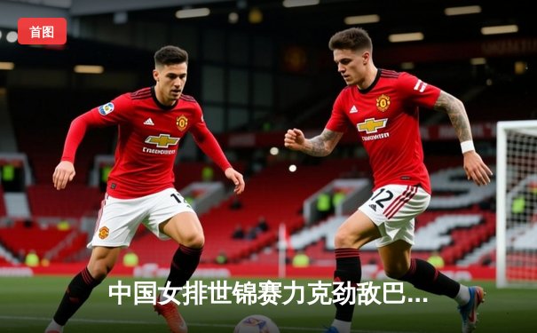 中国女排世锦赛力克劲敌巴西，央视CCTV5与咪咕视频全程直播精彩对决