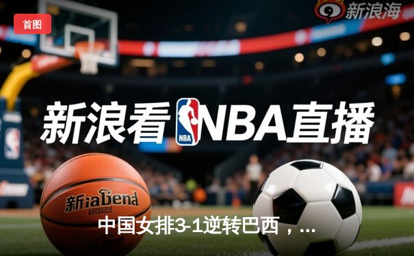 中国女排3-1逆转巴西，张常宁伤愈复出砍18分立头功