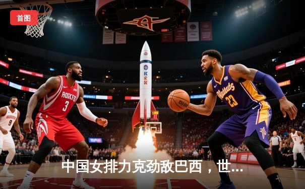 中国女排力克劲敌巴西，世联赛开门红彰显冠军底蕴